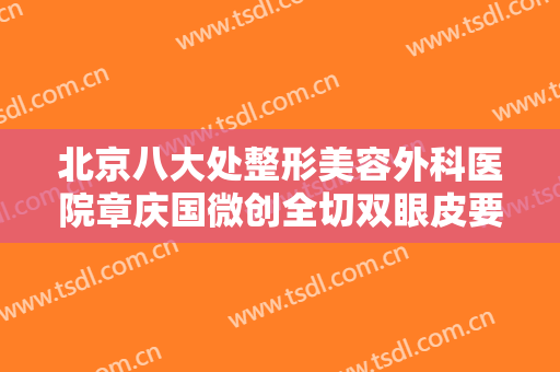 北京八大处整形美容外科医院章庆国微创全切双眼皮要多少钱?有哪些优势?