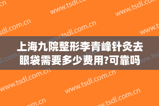 上海九院整形李青峰针灸去眼袋需要多少费用?可靠吗?(上海九院李青峰做鼻子多少钱啊)