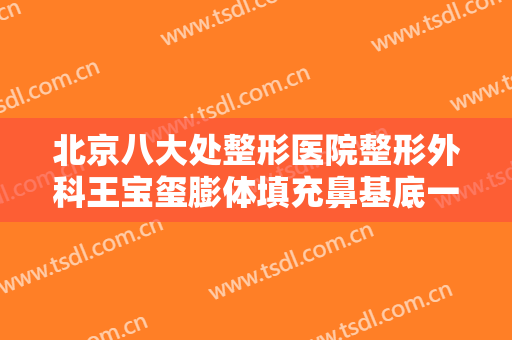 北京八大处整形医院整形外科王宝玺膨体填充鼻基底一般价位是多少钱?靠谱吗?