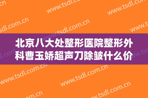 北京八大处整形医院整形外科曹玉娇超声刀除皱什么价格?可靠吗?(北京八大处整形外科医生专家)