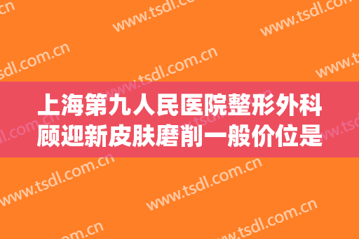 上海第九人民医院整形外科顾迎新皮肤磨削一般价位是多少?贵不贵?(上海第九人民医院整形美容科的专家)