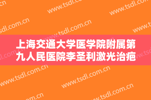 上海交通大学医学院附属第九人民医院李圣利激光治疤痕要多少钱?有哪些优势?
