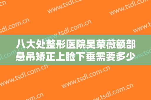 八大处整形医院吴荣薇额部悬吊矫正上睑下垂需要多少费用?多长时间恢复?
