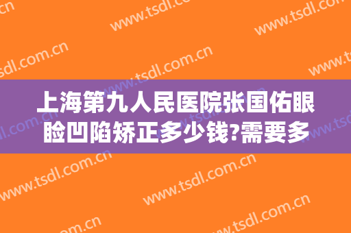 上海第九人民医院张国佑眼睑凹陷矫正多少钱?需要多久恢复?(上海第九人民医院眼部整形价格)
