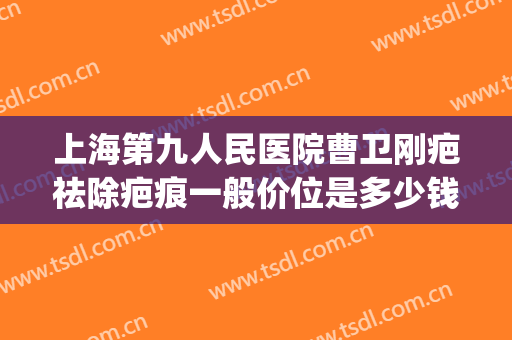 上海第九人民医院曹卫刚疤祛除疤痕一般价位是多少钱?贵不贵?(上海第九人民医院疤痕专家)