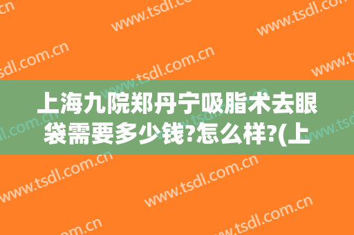 上海九院郑丹宁吸脂术去眼袋需要多少钱?怎么样?(上海九院眼部抽脂多少钱)