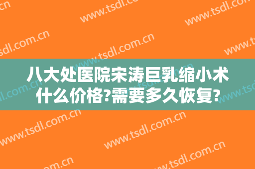 八大处医院宋涛巨乳缩小术什么价格?需要多久恢复?