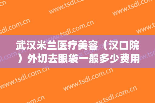 武汉米兰医疗美容（汉口院）外切去眼袋一般多少费用?可靠吗?(武汉割眼袋正规医院)