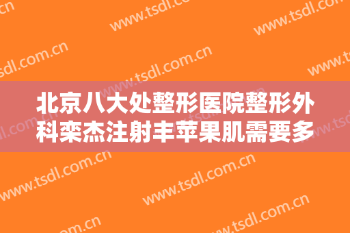 北京八大处整形医院整形外科栾杰注射丰苹果肌需要多少钱?有哪些优势?