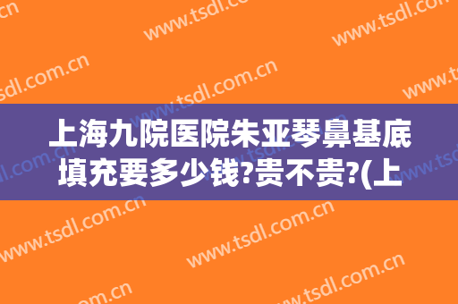 上海九院医院朱亚琴鼻基底填充要多少钱?贵不贵?(上海九院鼻基底手术最好的医生)