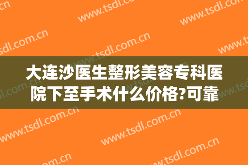 大连沙医生整形美容专科医院下至手术什么价格?可靠吗?(大连沙医生整形美容口腔专科医院)