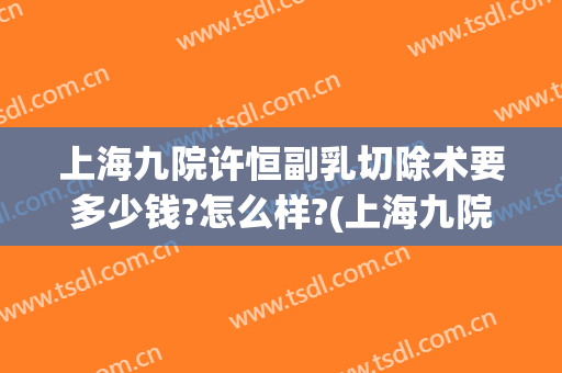 上海九院许恒副乳切除术要多少钱?怎么样?(上海九院副乳手术费用)