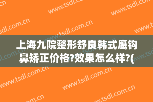 上海九院整形舒良韩式鹰钩鼻矫正价格?效果怎么样?(鹰钩鼻矫正方法价格多少钱)