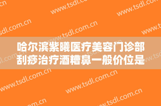 哈尔滨紫曦医疗美容门诊部刮痧治疗酒糟鼻一般价位是多少费用?有哪些优势?
