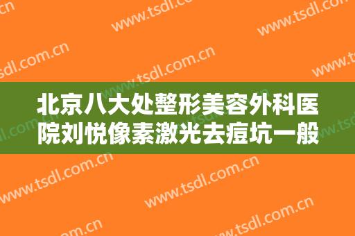 北京八大处整形美容外科医院刘悦像素激光去痘坑一般价位是多少费用?可靠吗?