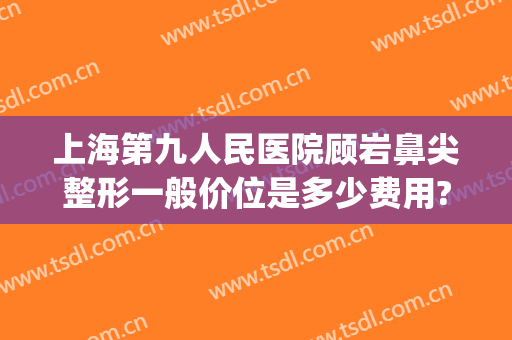 上海第九人民医院顾岩鼻尖整形一般价位是多少费用?好不好?(上海九院做个鼻综合大概多少钱)