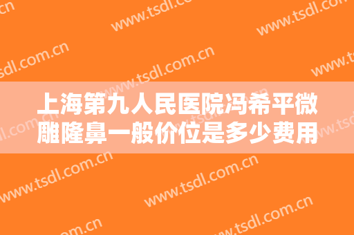 上海第九人民医院冯希平微雕隆鼻一般价位是多少费用?贵不贵?