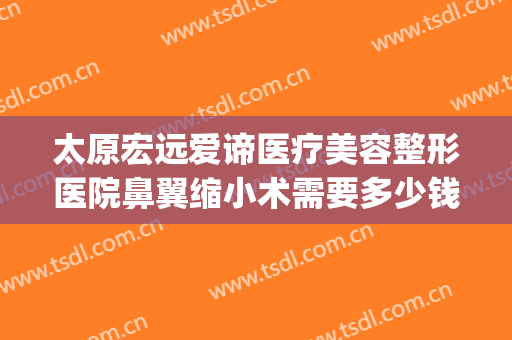 太原宏远爱谛医疗美容整形医院鼻翼缩小术需要多少钱?靠谱吗?(太原宏远爱谛医疗美容门诊部怎么样)