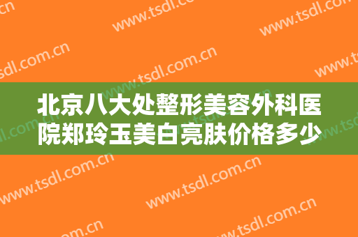北京八大处整形美容外科医院郑玲玉美白亮肤价格多少钱?有哪些优势?