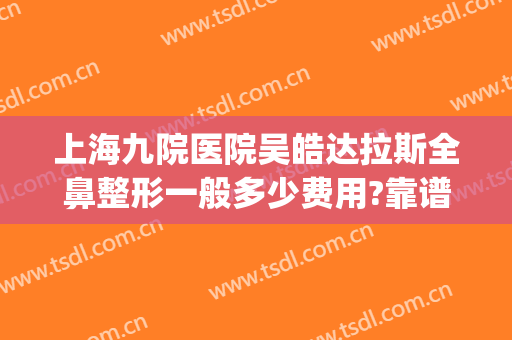 上海九院医院吴皓达拉斯全鼻整形一般多少费用?靠谱吗?(上海九院整形医院哪个医生做鼻子好)