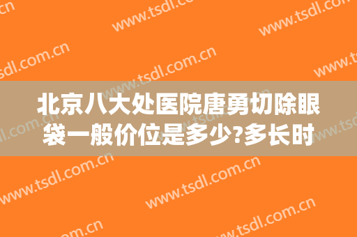 北京八大处医院唐勇切除眼袋一般价位是多少?多长时间恢复?(北京医院割眼袋)