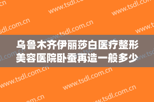 乌鲁木齐伊丽莎白医疗整形美容医院卧蚕再造一般多少费用?好不好?(新疆伊丽莎白整形医院口碑好吗)