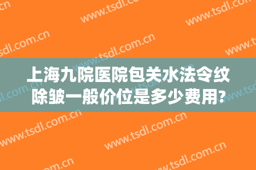 上海九院医院包关水法令纹除皱一般价位是多少费用?多长时间恢复?(上海九院去疤痕价目表)