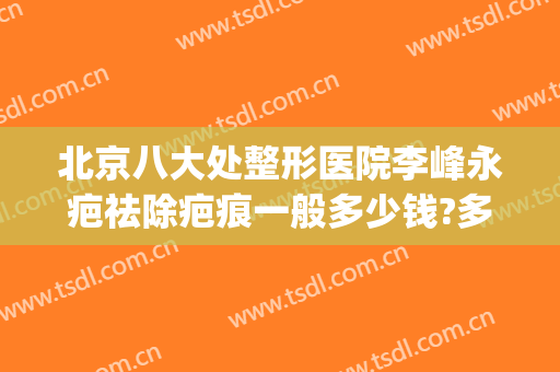 北京八大处整形医院李峰永疤祛除疤痕一般多少钱?多长时间恢复?(北京祛疤手术)