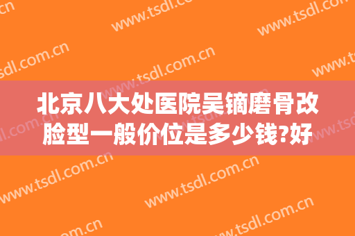 北京八大处医院吴镝磨骨改脸型一般价位是多少钱?好不好?(北京磨骨医生排名)