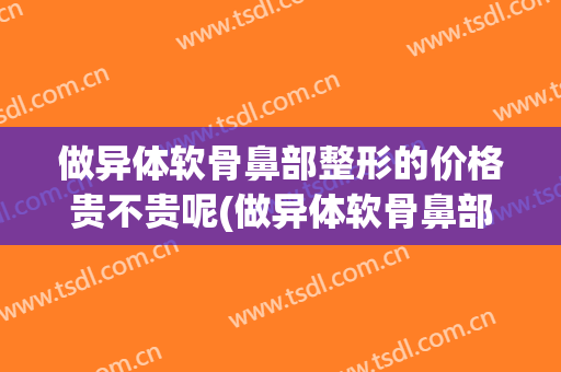 做异体软骨鼻部整形的价格贵不贵呢(做异体软骨鼻部整形的价格贵不贵呢医生)