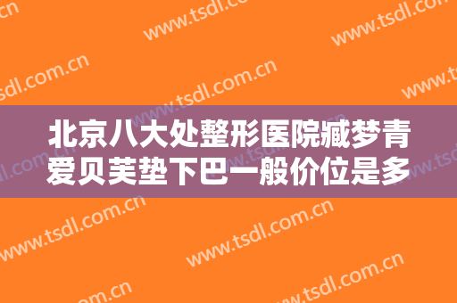 北京八大处整形医院臧梦青爱贝芙垫下巴一般价位是多少费用?可靠吗?