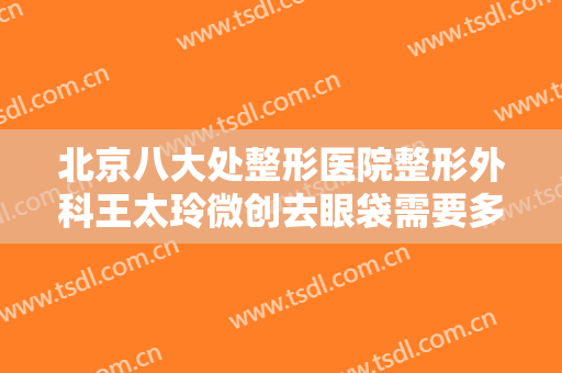 北京八大处整形医院整形外科王太玲微创去眼袋需要多少钱?效果怎么样?