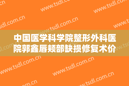 中国医学科学院整形外科医院郭鑫唇颊部缺损修复术价格多少钱?有哪些优势?