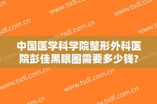 中国医学科学院整形外科医院彭佳黑眼圈需要多少钱?好不好?