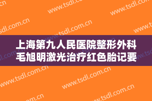 上海第九人民医院整形外科毛旭明激光治疗红色胎记要多少钱?怎么样?