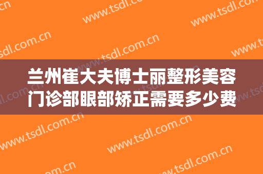 兰州崔大夫博士丽整形美容门诊部眼部矫正需要多少费用?贵不贵?(兰州崔医生整形怎么样)
