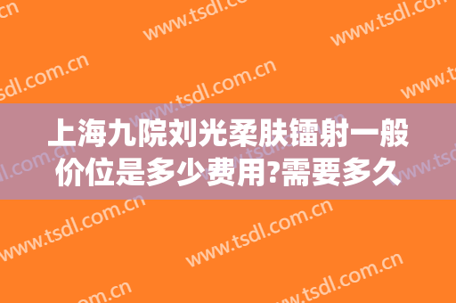 上海九院刘光柔肤镭射一般价位是多少费用?需要多久恢复?(上海九院做一次光子嫩肤多少钱)