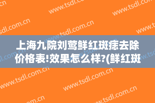 上海九院刘莺鲜红斑痣去除价格表!效果怎么样?(鲜红斑痣上海九院治疗费用)