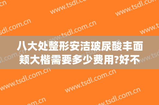 八大处整形安洁玻尿酸丰面颊大楷需要多少费用?好不好?(军大整形怎么样)