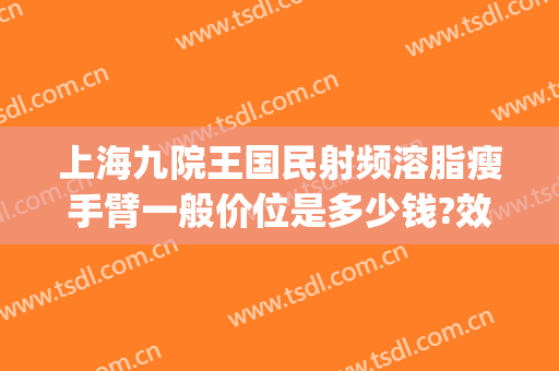 上海九院王国民射频溶脂瘦手臂一般价位是多少钱?效果怎么样?(上海九院手臂抽脂多少钱)