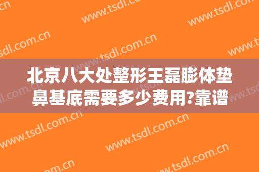 北京八大处整形王磊膨体垫鼻基底需要多少费用?靠谱吗?(八大处鼻基底填充价格)
