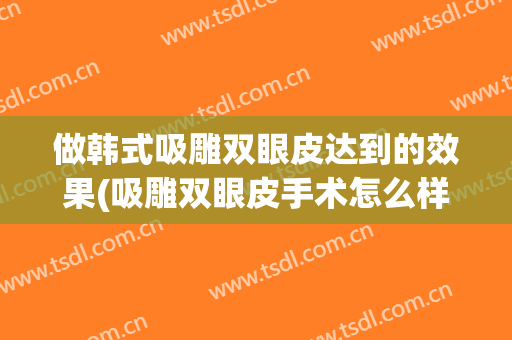 做韩式吸雕双眼皮达到的效果(吸雕双眼皮手术怎么样)