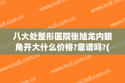 八大处整形医院张旭龙内眼角开大什么价格?靠谱吗?(八大处医院做双眼皮多少钱)