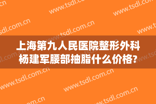 上海第九人民医院整形外科杨建军腰部抽脂什么价格?可靠吗?(上海抽脂手术减肥最好的整形医院)