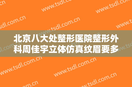北京八大处整形医院整形外科周佳宇立体仿真纹眉要多少钱?有哪些优势?