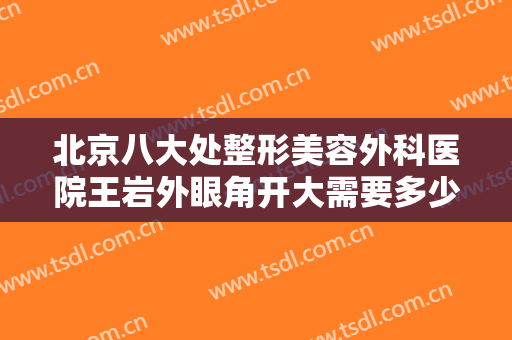 北京八大处整形美容外科医院王岩外眼角开大需要多少费用?多长时间恢复?