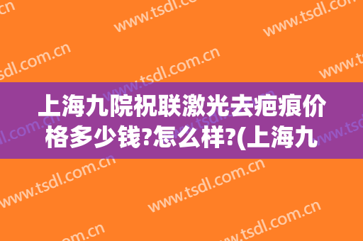 上海九院祝联激光去疤痕价格多少钱?怎么样?(上海九院祛疤要多少钱)