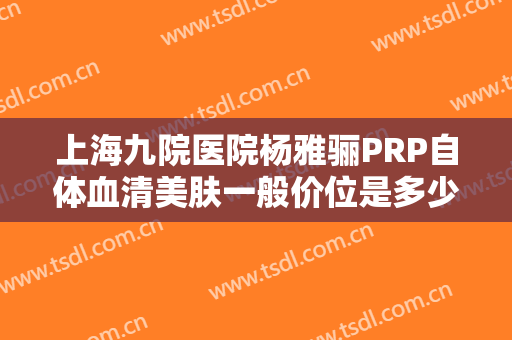上海九院医院杨雅骊PRP自体血清美肤一般价位是多少费用?需要多久恢复?
