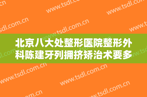 北京八大处整形医院整形外科陈建牙列拥挤矫治术要多少钱?有哪些优势?