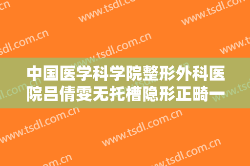 中国医学科学院整形外科医院吕倩雯无托槽隐形正畸一般价位是多少?有哪些优势?